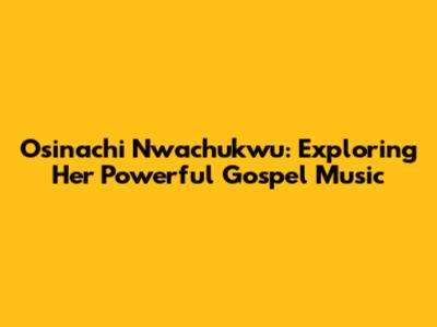 Osinachi Nwachukwu: Exploring Her Powerful Gospel Music