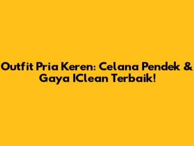 Outfit Pria Keren: Celana Pendek & Gaya IClean Terbaik!