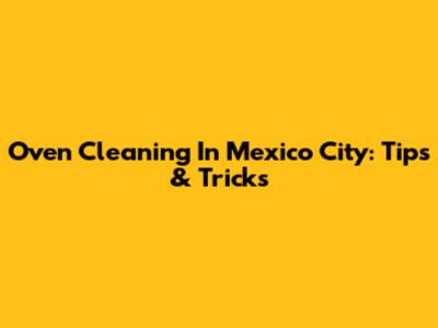 Oven Cleaning In Mexico City: Tips & Tricks