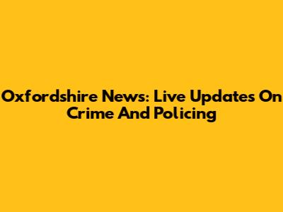 Oxfordshire News: Live Updates On Crime And Policing