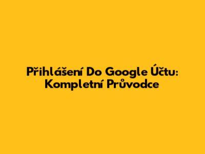 Přihlášení Do Google Účtu: Kompletní Průvodce