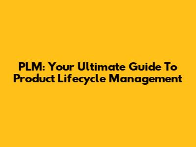 PLM: Your Ultimate Guide To Product Lifecycle Management
