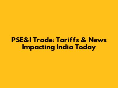 PSE&I Trade: Tariffs & News Impacting India Today