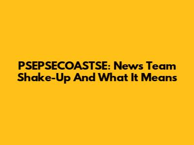 PSEPSECOASTSE: News Team Shake-Up And What It Means