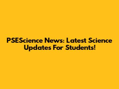 PSEScience News: Latest Science Updates For Students!