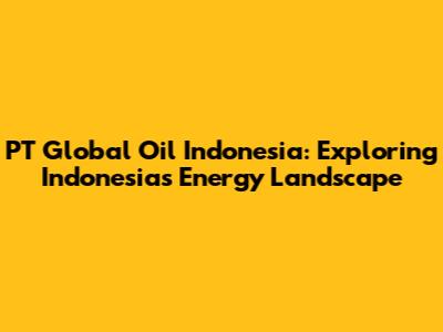 PT Global Oil Indonesia: Exploring Indonesia's Energy Landscape