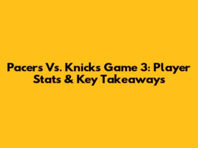 Pacers Vs. Knicks Game 3: Player Stats & Key Takeaways