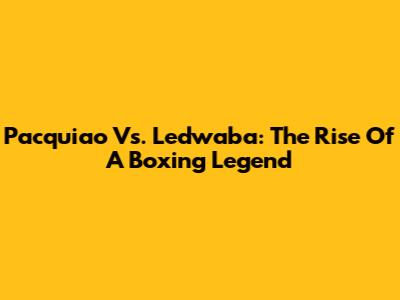 Pacquiao Vs. Ledwaba: The Rise Of A Boxing Legend
