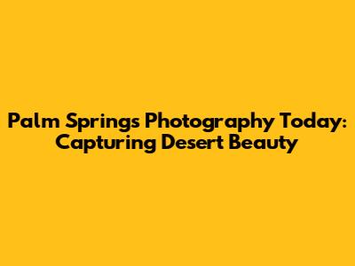 Palm Springs Photography Today: Capturing Desert Beauty
