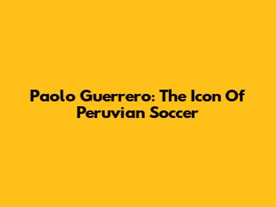 Paolo Guerrero: The Icon Of Peruvian Soccer