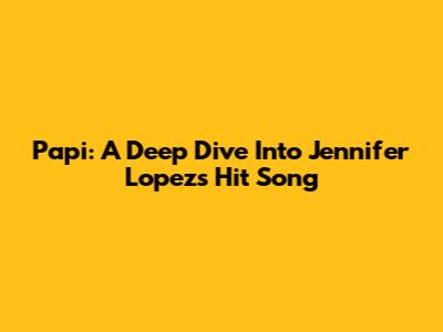 Papi: A Deep Dive Into Jennifer Lopez's Hit Song