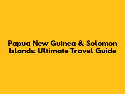 Papua New Guinea & Solomon Islands: Ultimate Travel Guide