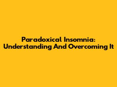 Paradoxical Insomnia: Understanding And Overcoming It