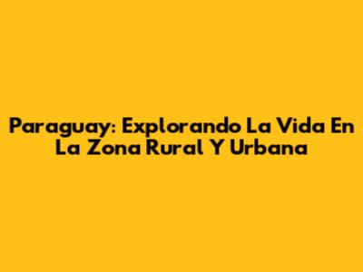 Paraguay: Explorando La Vida En La Zona Rural Y Urbana