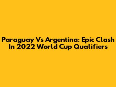 Paraguay Vs Argentina: Epic Clash In 2022 World Cup Qualifiers
