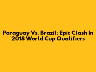 Paraguay Vs. Brazil: Epic Clash In 2018 World Cup Qualifiers