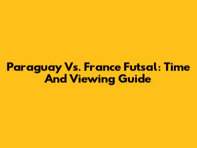 Paraguay Vs. France Futsal: Time And Viewing Guide