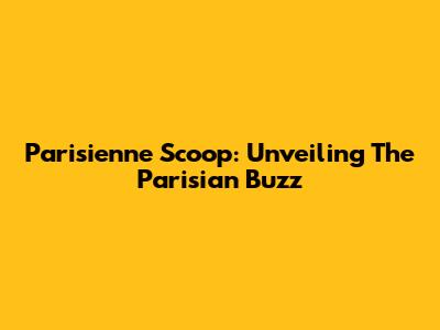 Parisienne Scoop: Unveiling The Parisian Buzz