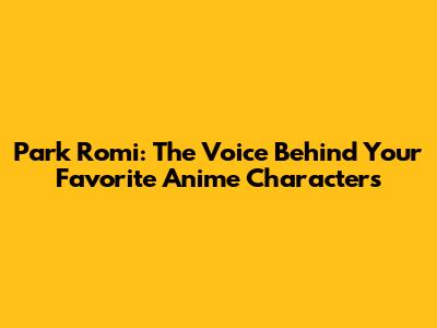 Park Romi: The Voice Behind Your Favorite Anime Characters