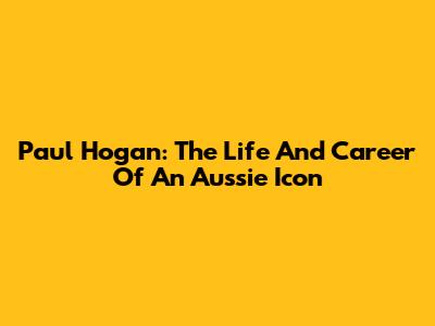 Paul Hogan: The Life And Career Of An Aussie Icon