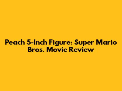 Peach 5-Inch Figure: Super Mario Bros. Movie Review