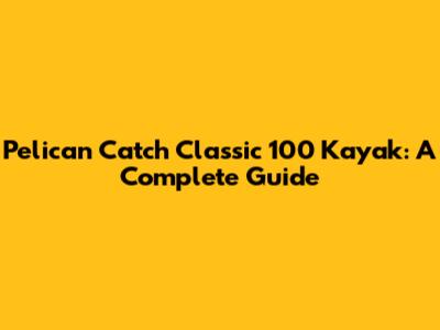 Pelican Catch Classic 100 Kayak: A Complete Guide