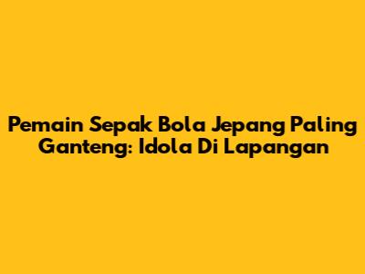 Pemain Sepak Bola Jepang Paling Ganteng: Idola Di Lapangan