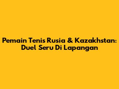 Pemain Tenis Rusia & Kazakhstan: Duel Seru Di Lapangan
