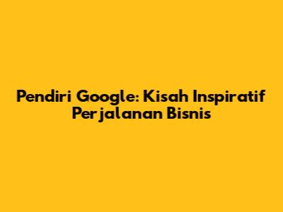 Pendiri Google: Kisah Inspiratif Perjalanan Bisnis