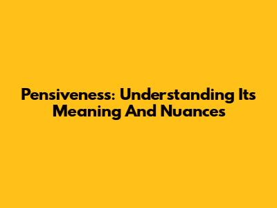 Pensiveness: Understanding Its Meaning And Nuances