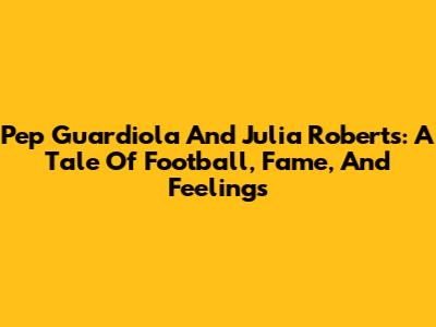 Pep Guardiola And Julia Roberts: A Tale Of Football, Fame, And Feelings