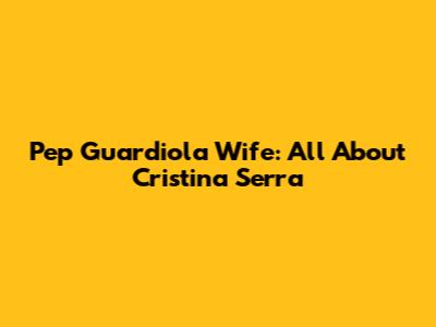 Pep Guardiola Wife: All About Cristina Serra