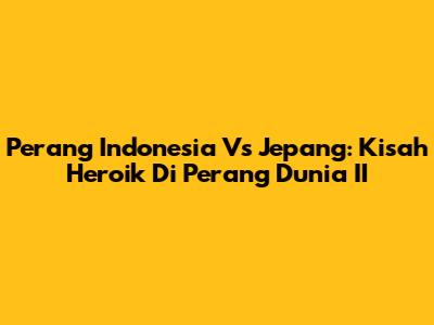 Perang Indonesia Vs Jepang: Kisah Heroik Di Perang Dunia II
