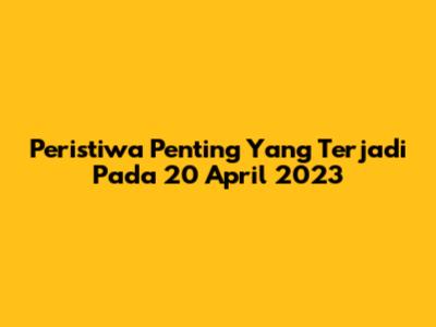 Peristiwa Penting Yang Terjadi Pada 20 April 2023