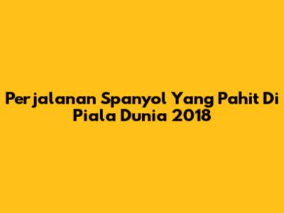 Perjalanan Spanyol Yang Pahit Di Piala Dunia 2018
