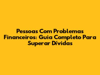 Pessoas Com Problemas Financeiros: Guia Completo Para Superar Dívidas