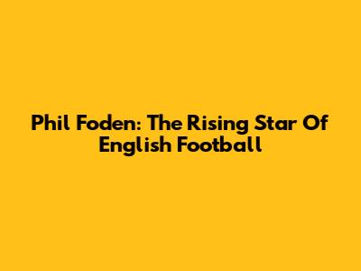 Phil Foden: The Rising Star Of English Football