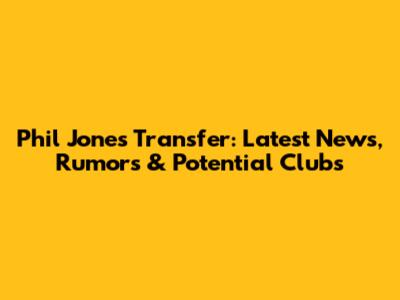 Phil Jones Transfer: Latest News, Rumors & Potential Clubs