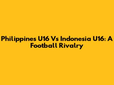 Philippines U16 Vs Indonesia U16: A Football Rivalry