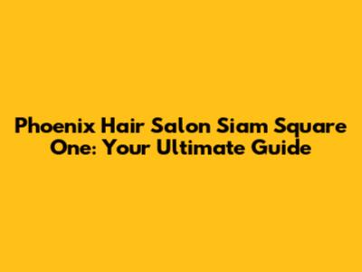 Phoenix Hair Salon Siam Square One: Your Ultimate Guide