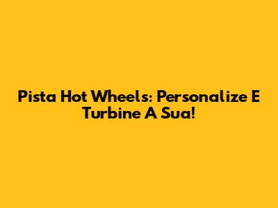 Pista Hot Wheels: Personalize E Turbine A Sua!