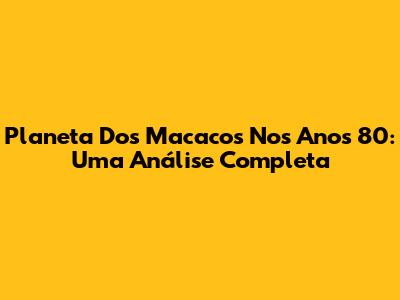 Planeta Dos Macacos Nos Anos 80: Uma Análise Completa