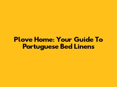 Plove Home: Your Guide To Portuguese Bed Linens