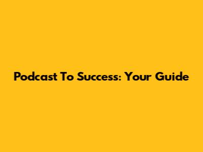Podcast To Success: Your Guide