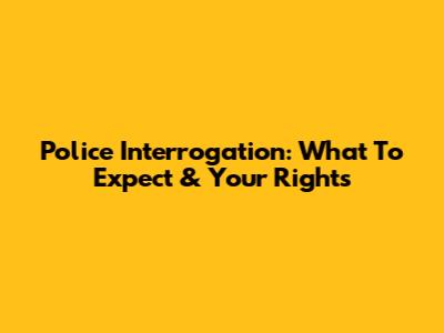 Police Interrogation: What To Expect & Your Rights