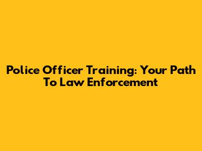 Police Officer Training: Your Path To Law Enforcement