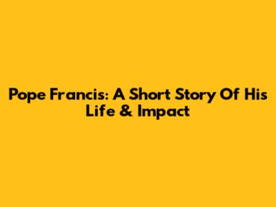 Pope Francis: A Short Story Of His Life & Impact