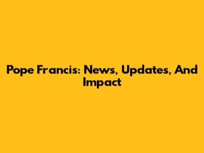 Pope Francis: News, Updates, And Impact