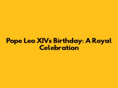Pope Leo XIV's Birthday: A Royal Celebration