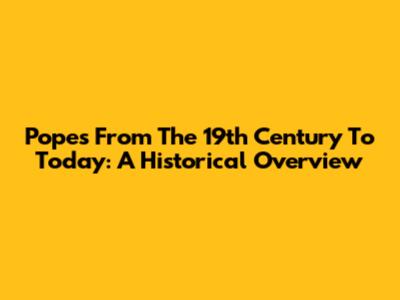Popes From The 19th Century To Today: A Historical Overview